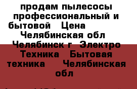 продам пылесосы профессиональный и бытовой › Цена ­ 60 000 - Челябинская обл., Челябинск г. Электро-Техника » Бытовая техника   . Челябинская обл.